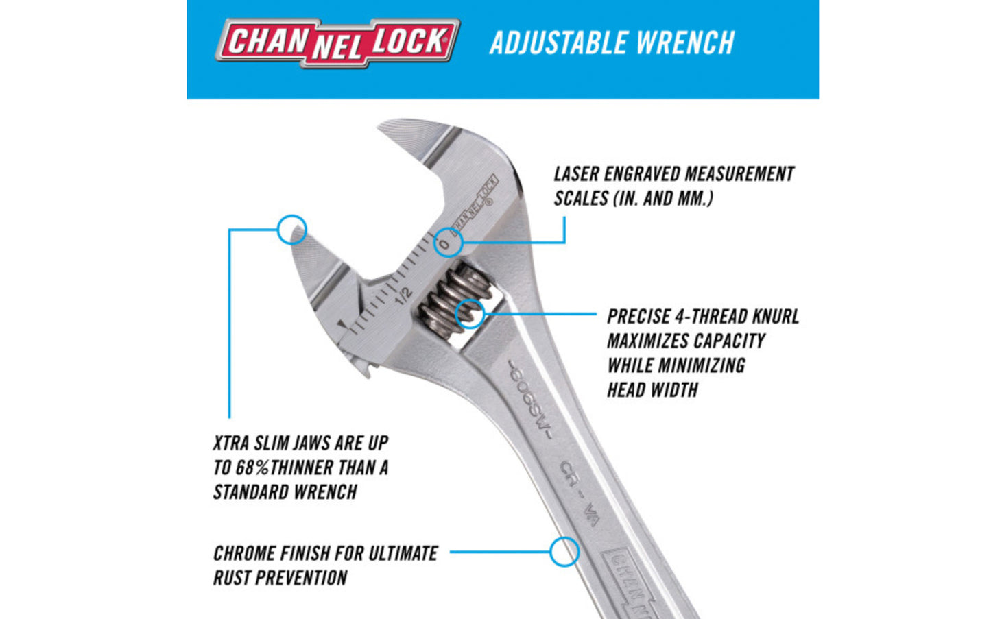 Channellock 6" Xtra Slim Jaw Adjustable Wrench features slimmer jaws. Measurement scales are laser engraved (in. on front, mm. on reverse) & are handy for sizing nuts, pipe & tube diameters. Rugged Chrome Vanadium steel. Chrome finish for rust prevention. 6.38" size. Extra Slim Wrench Channelock Model 806s.