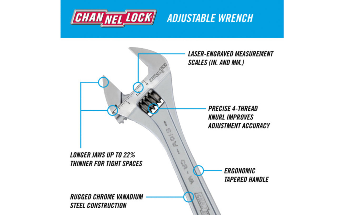 Channellock 10" Adjustable Wrench. Wide jaws offer extra capacity, supporting larger nuts & bolts. Measurement scales are laser engraved (in. on front, mm. on reverse) & are handy for sizing nuts, pipe & tube diameters. Rugged Chrome Vanadium steel. Chrome finish for rust prevention. 10" size. Channelock Model 810W.
