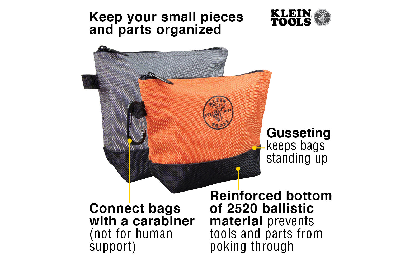 Klein Stand-Up Zipper Bags - 2 Pack. These pouches keep your pieces & parts organized. The body is coated 1680d ballistic material while the bottoms are reinforced with 2520d ballistic material. The gusseting on these bags keeps them standing up making it easy to find your hex keys, small levels, drill bits, & pieces.