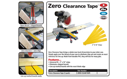 FastCap Zero Clearance Tape - 2" x 16" - 5 Strips brings a whole new level of precision to your miter saw. Apply over the throat of your saw to eliminate chip out & create an exact reference for line up. Made from durable PVC. Zero Clear Tape - Five strips in pack. Fast Cap Model ZERO CLEAR TAPE.